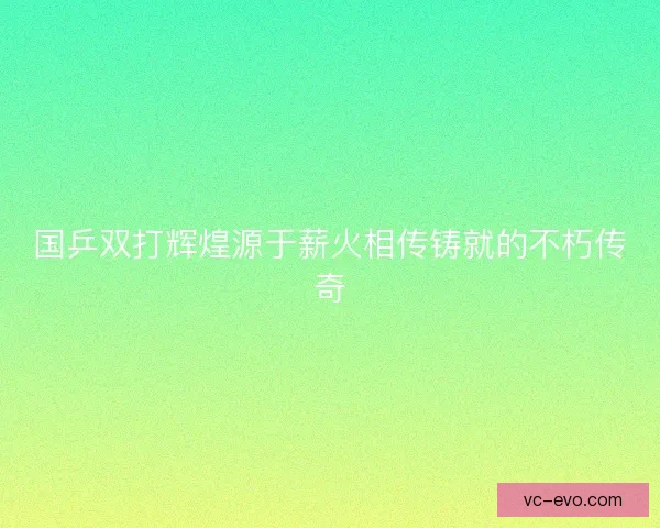 国乒双打辉煌源于薪火相传铸就的不朽传奇