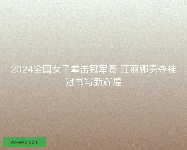 2024全国女子拳击冠军赛 汪丽娜勇夺桂冠书写新辉煌
