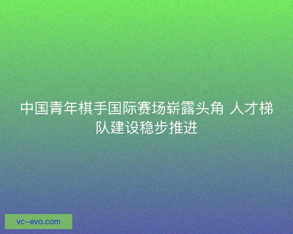 中国青年棋手国际赛场崭露头角 人才梯队建设稳步推进