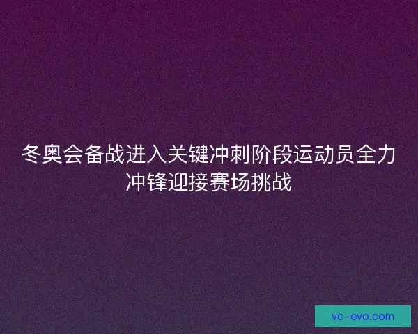 冬奥会备战进入关键冲刺阶段运动员全力冲锋迎接赛场挑战