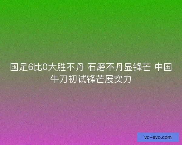 国足6比0大胜不丹 石磨不丹显锋芒 中国牛刀初试锋芒展实力
