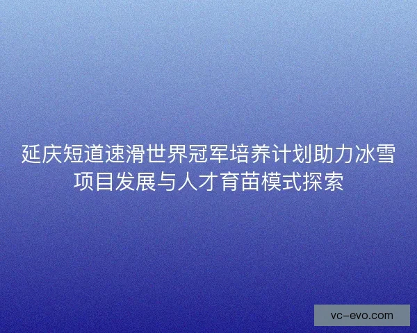 延庆短道速滑世界冠军培养计划助力冰雪项目发展与人才育苗模式探索