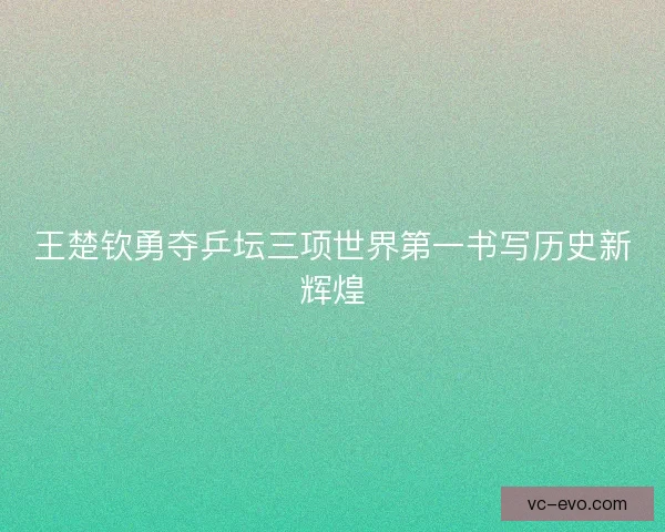 王楚钦勇夺乒坛三项世界第一书写历史新辉煌