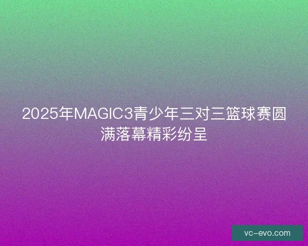 2025年MAGIC3青少年三对三篮球赛圆满落幕精彩纷呈