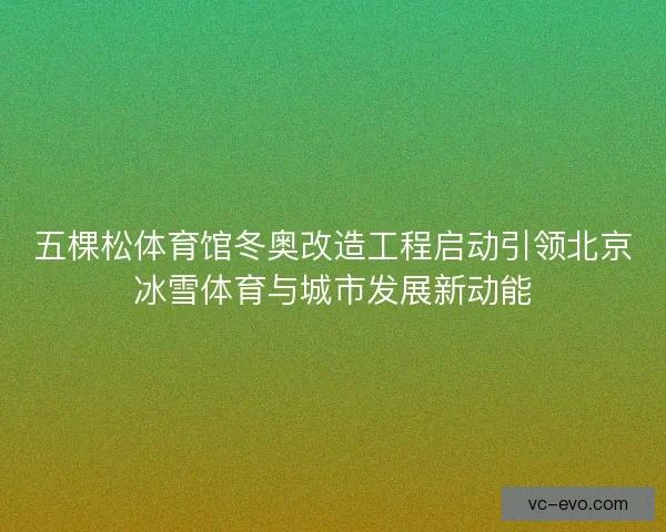 五棵松体育馆冬奥改造工程启动引领北京冰雪体育与城市发展新动能