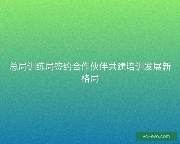 总局训练局签约合作伙伴共建培训发展新格局