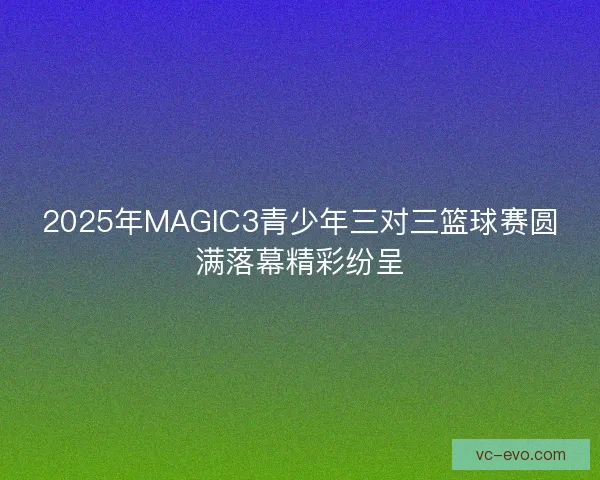 2025年MAGIC3青少年三对三篮球赛圆满落幕精彩纷呈