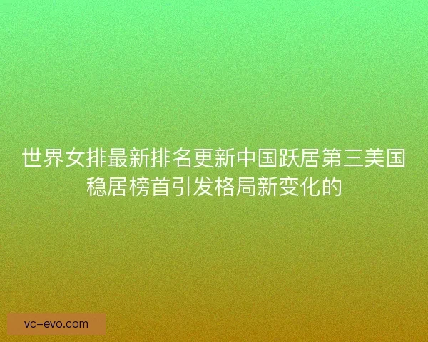 世界女排最新排名更新中国跃居第三美国稳居榜首引发格局新变化的