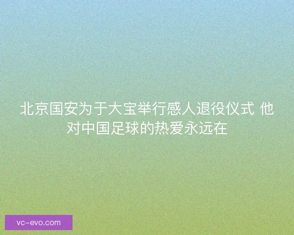 北京国安为于大宝举行感人退役仪式 他对中国足球的热爱永远在 北京国安为于大宝举行感人退役仪式 他对中国足球的热爱永远在
