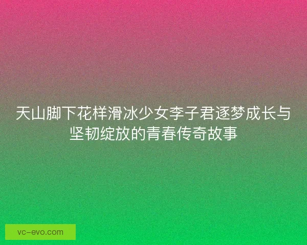 天山脚下花样滑冰少女李子君逐梦成长与坚韧绽放的青春传奇故事 天山脚下花样滑冰少女李子君逐梦成长与坚韧绽放的青春传奇故事
