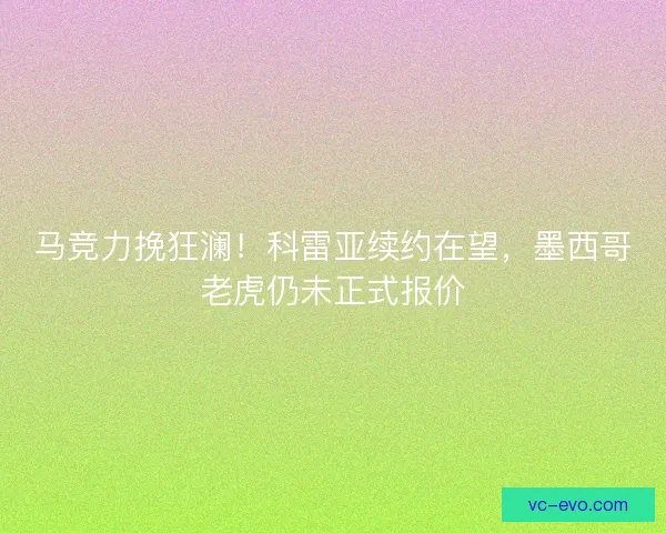 马竞力挽狂澜！科雷亚续约在望，墨西哥老虎仍未正式报价