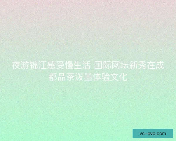 夜游锦江感受慢生活 国际网坛新秀在成都品茶泼墨体验文化 夜游锦江感受慢生活 国际网坛新秀在成都品茶泼墨体验文化