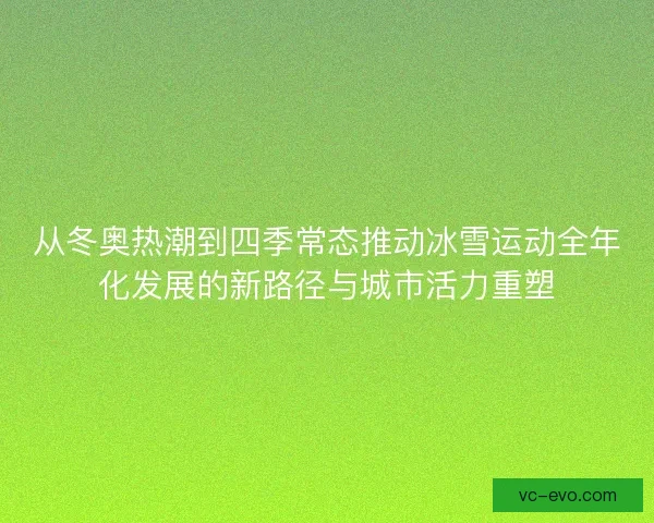 从冬奥热潮到四季常态推动冰雪运动全年化发展的新路径与城市活力重塑