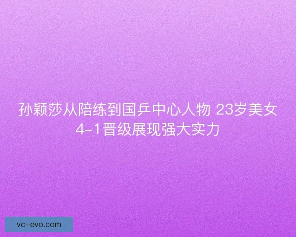 孙颖莎从陪练到国乒中心人物 23岁美女4-1晋级展现强大实力