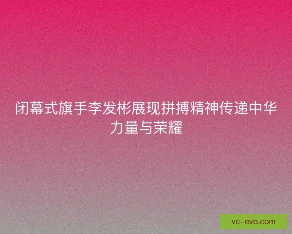 闭幕式旗手李发彬展现拼搏精神传递中华力量与荣耀