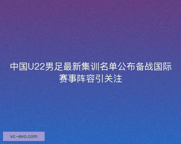 中国U22男足最新集训名单公布备战国际赛事阵容引关注