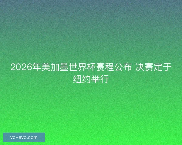 2026年美加墨世界杯赛程公布 决赛定于纽约举行