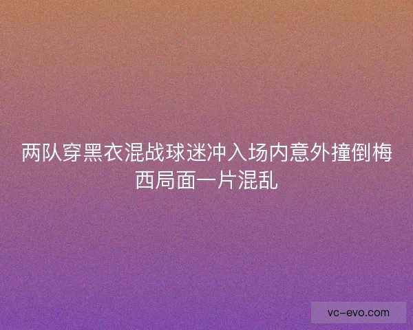 两队穿黑衣混战球迷冲入场内意外撞倒梅西局面一片混乱