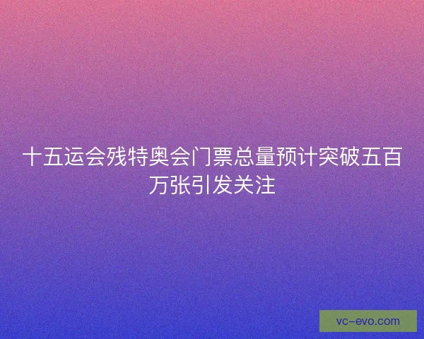 十五运会残特奥会门票总量预计突破五百万张引发关注